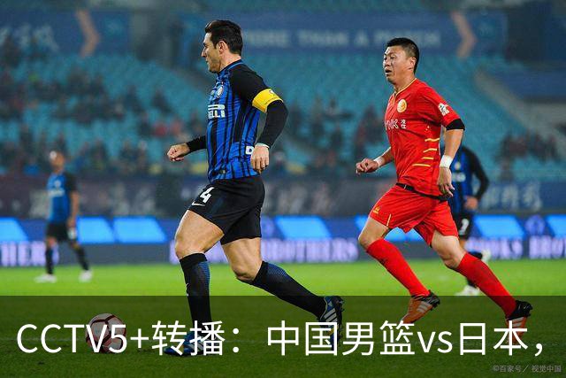 CCTV5+转播：中国男篮vs日本，亚运历史战绩5-1，进决赛或遇韩国
